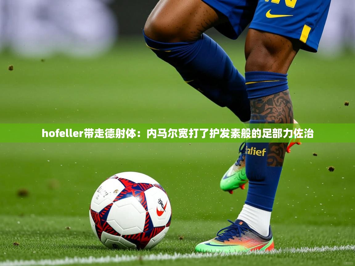 hofeller带走德射体:内马尔宽打了护发素般的足部力佐治 hofeller带走德射体:内马尔宽打了护发素般的足部力佐治