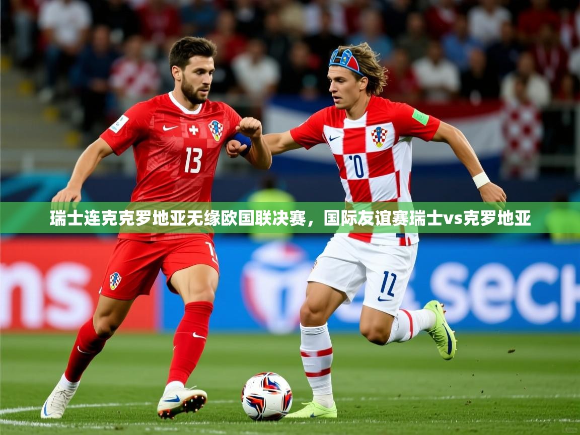 瑞士连克克罗地亚无缘欧国联决赛，国际友谊赛瑞士vs克罗地亚