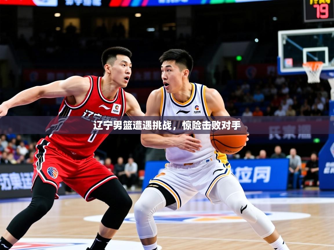 辽宁男篮遭遇挑战，惊险击败对手