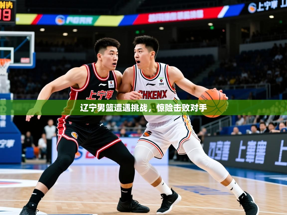 辽宁男篮遭遇挑战，惊险击败对手