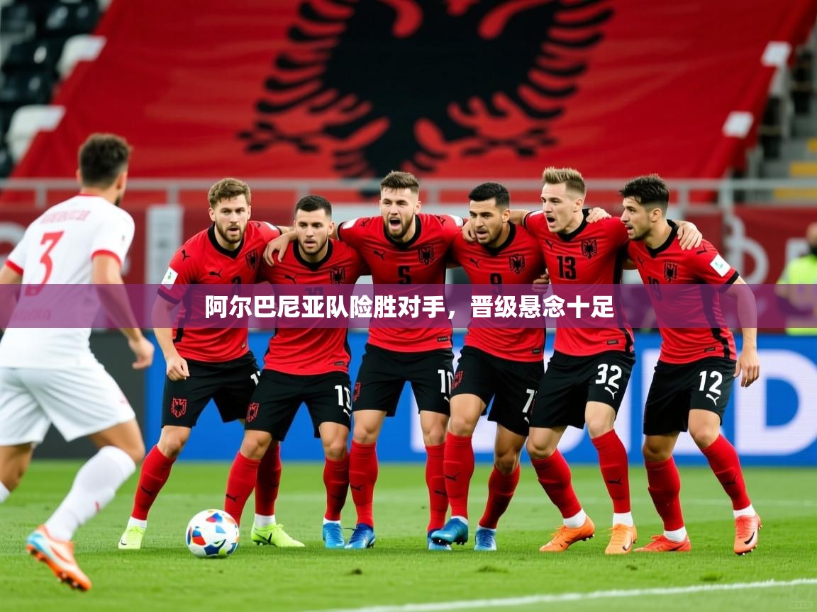 阿尔巴尼亚队险胜对手，晋级悬念十足