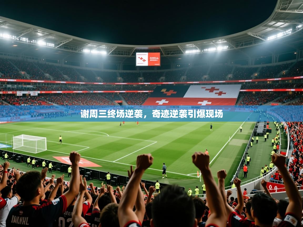 谢周三终场逆袭,奇迹逆袭引爆现场 谢周三终场逆袭,奇迹逆袭引爆现场